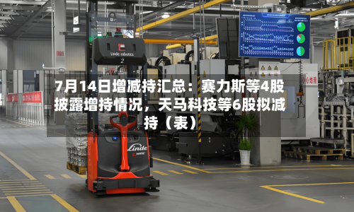 7月14日增减持汇总：赛力斯等4股披露增持情况，天马科技等6股拟减持（表）
