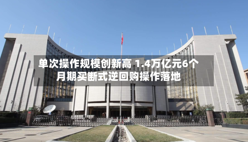 单次操作规模创新高 1.4万亿元6个月期买断式逆回购操作落地
