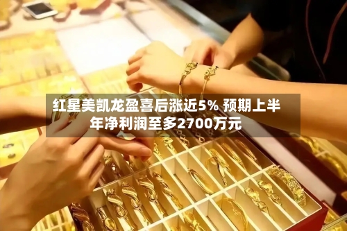 红星美凯龙盈喜后涨近5% 预期上半年净利润至多2700万元-第1张图片
