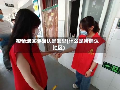 疫情地区待确认是哪里(什么是待确认地区)