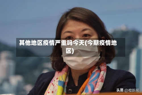 其他地区疫情严重吗今天(今期疫情地区)