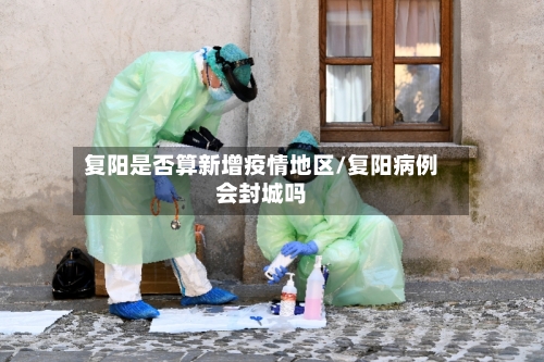 复阳是否算新增疫情地区/复阳病例会封城吗