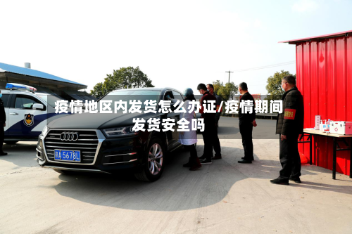 疫情地区内发货怎么办证/疫情期间发货安全吗