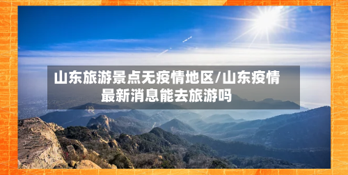 山东旅游景点无疫情地区/山东疫情最新消息能去旅游吗