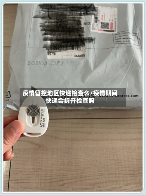 疫情管控地区快递检查么/疫情期间快递会拆开检查吗
