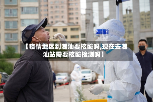 【疫情地区到潮汕要核酸吗,现在去潮汕站需要核酸检测吗】