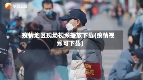 疫情地区现场视频播放下载(疫情视频可下载)