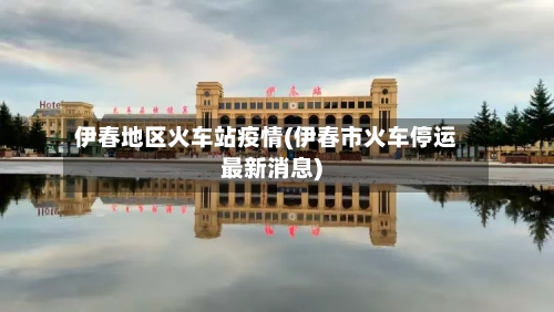 伊春地区火车站疫情(伊春市火车停运最新消息)