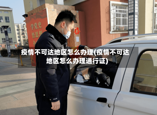 疫情不可达地区怎么办理(疫情不可达地区怎么办理通行证)
