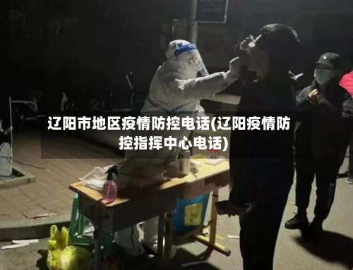 辽阳市地区疫情防控电话(辽阳疫情防控指挥中心电话)