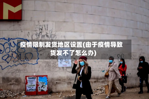 疫情限制发货地区设置(由于疫情导致货发不了怎么办)