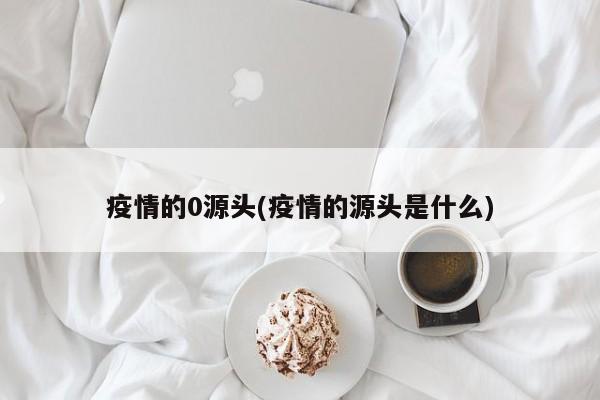 疫情的0源头(疫情的源头是什么)