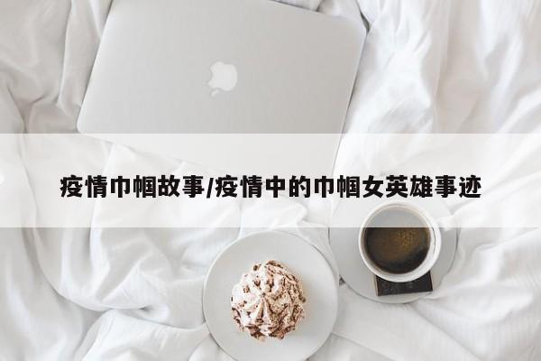 疫情巾帼故事/疫情中的巾帼女英雄事迹