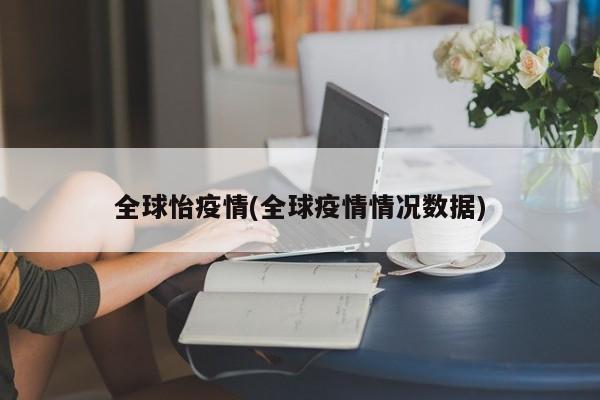 全球怡疫情(全球疫情情况数据)