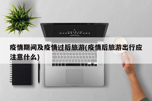疫情期间及疫情过后旅游(疫情后旅游出行应注意什么)
