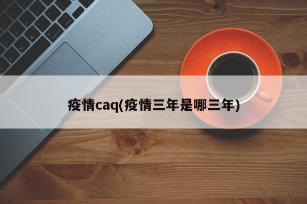 疫情caq(疫情三年是哪三年)