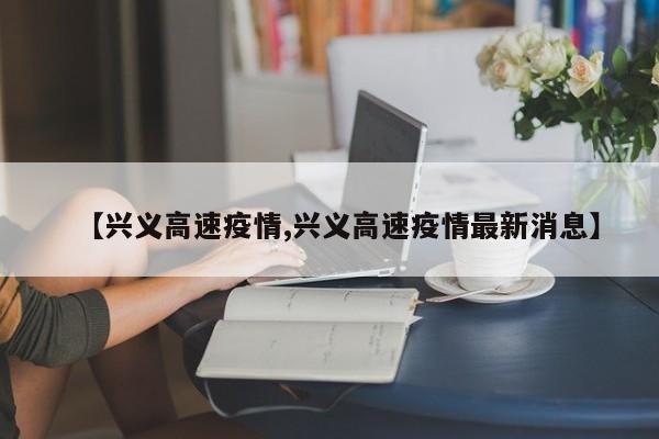 【兴义高速疫情,兴义高速疫情最新消息】