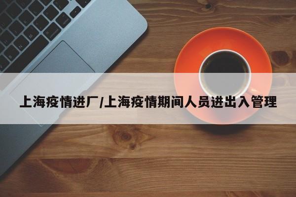 上海疫情进厂/上海疫情期间人员进出入管理