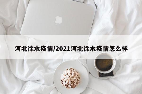 河北徐水疫情/2021河北徐水疫情怎么样