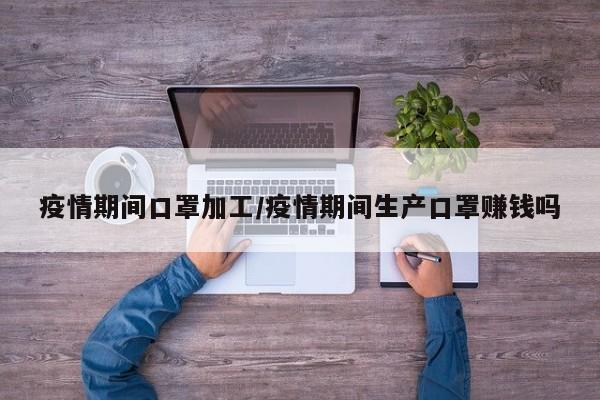 疫情期间口罩加工/疫情期间生产口罩赚钱吗