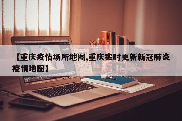 【重庆疫情场所地图,重庆实时更新新冠肺炎疫情地图】