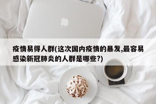 疫情易得人群(这次国内疫情的暴发,最容易感染新冠肺炎的人群是哪些?)