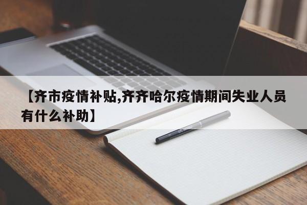 【齐市疫情补贴,齐齐哈尔疫情期间失业人员有什么补助】