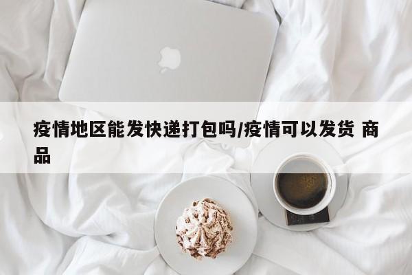 疫情地区能发快递打包吗/疫情可以发货 商品