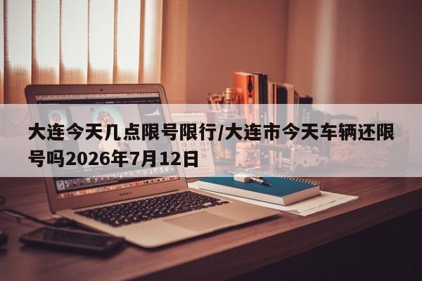 大连今天几点限号限行/大连市今天车辆还限号吗2026年7月12日