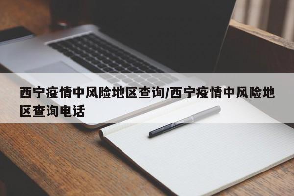 西宁疫情中风险地区查询/西宁疫情中风险地区查询电话