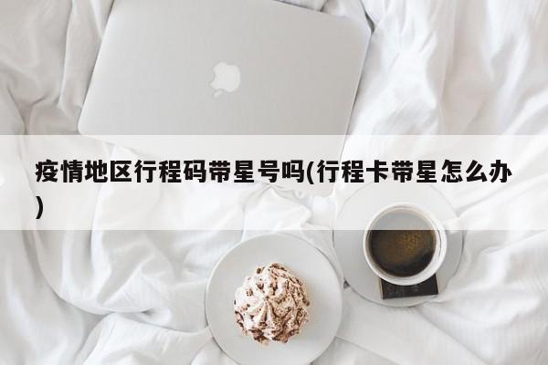 疫情地区行程码带星号吗(行程卡带星怎么办)