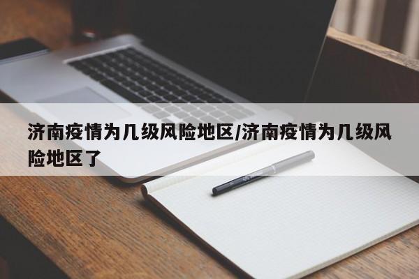 济南疫情为几级风险地区/济南疫情为几级风险地区了