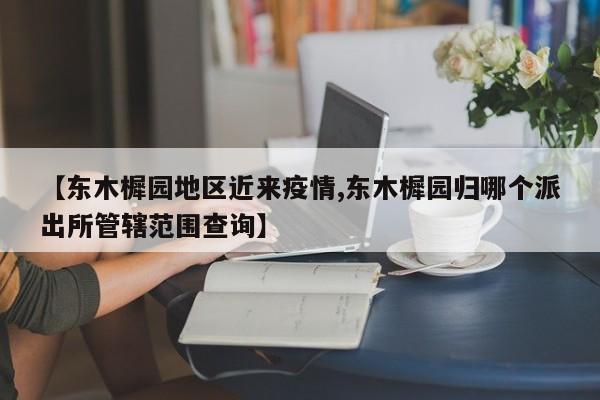 【东木樨园地区近来疫情,东木樨园归哪个派出所管辖范围查询】
