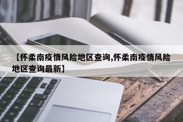 【怀柔南疫情风险地区查询,怀柔南疫情风险地区查询最新】