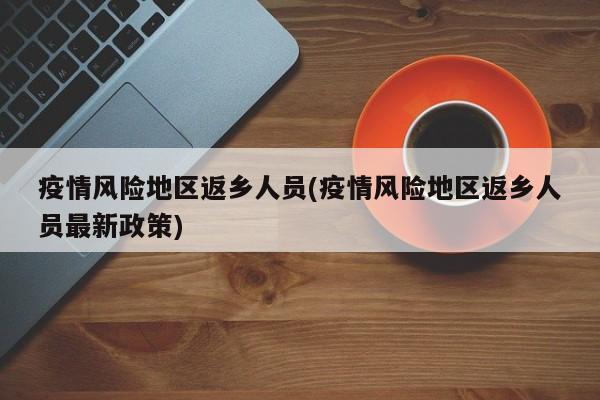 疫情风险地区返乡人员(疫情风险地区返乡人员最新政策)
