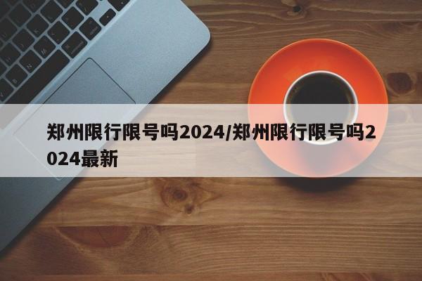 郑州限行限号吗2024/郑州限行限号吗2024最新