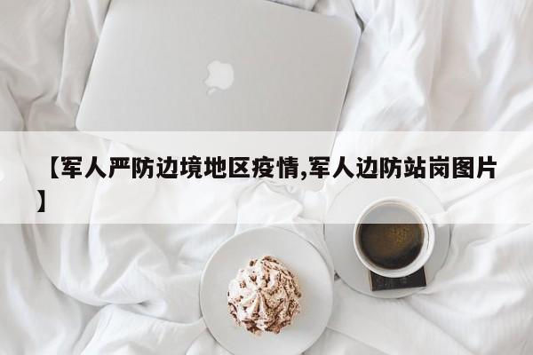 【军人严防边境地区疫情,军人边防站岗图片】