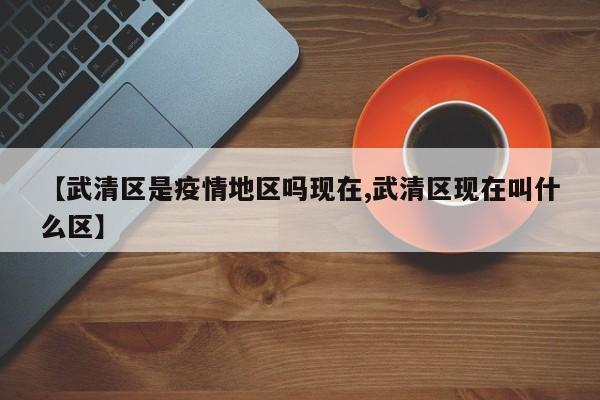 【武清区是疫情地区吗现在,武清区现在叫什么区】