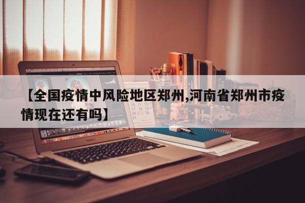 【全国疫情中风险地区郑州,河南省郑州市疫情现在还有吗】