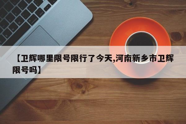 【卫辉哪里限号限行了今天,河南新乡市卫辉限号吗】