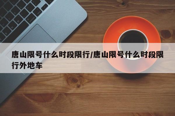 唐山限号什么时段限行/唐山限号什么时段限行外地车