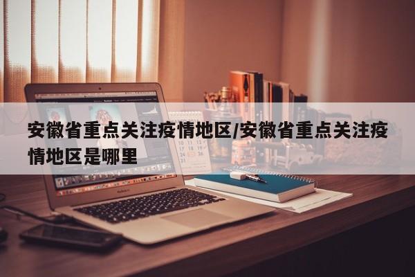 安徽省重点关注疫情地区/安徽省重点关注疫情地区是哪里