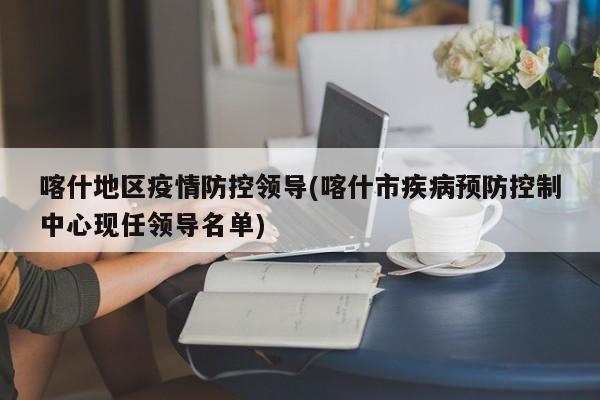 喀什地区疫情防控领导(喀什市疾病预防控制中心现任领导名单)