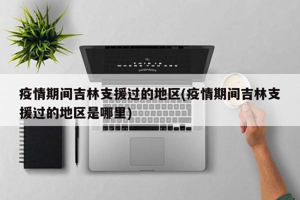 疫情期间吉林支援过的地区(疫情期间吉林支援过的地区是哪里)