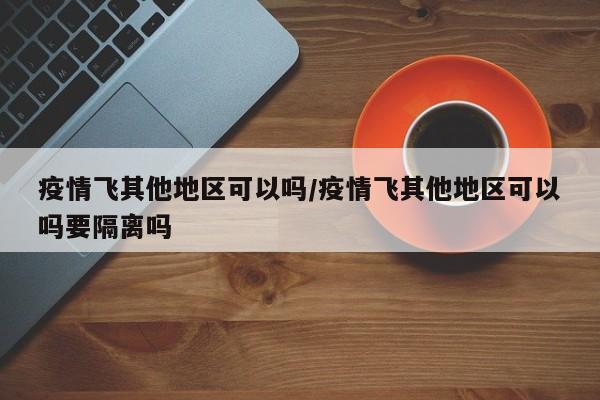 疫情飞其他地区可以吗/疫情飞其他地区可以吗要隔离吗
