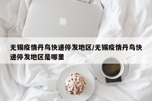无锡疫情丹鸟快递停发地区/无锡疫情丹鸟快递停发地区是哪里