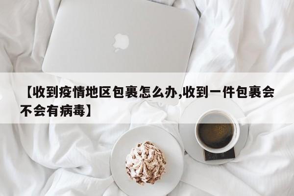 【收到疫情地区包裹怎么办,收到一件包裹会不会有病毒】