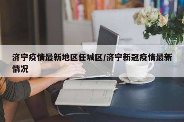 济宁疫情最新地区任城区/济宁新冠疫情最新情况