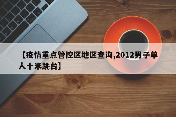 【疫情重点管控区地区查询,2012男子单人十米跳台】