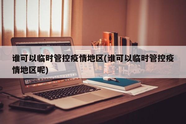 谁可以临时管控疫情地区(谁可以临时管控疫情地区呢)